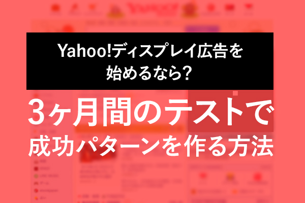 Yahoo!ディスプレイ広告を始めるなら？3ヶ月間のテストで、成功パターンを作る方法